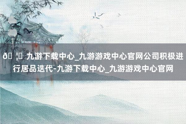🦄九游下载中心_九游游戏中心官网公司积极进行居品迭代-九游下载中心_九游游戏中心官网