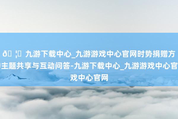 🦄九游下载中心_九游游戏中心官网时势捐赠方的主题共享与互动问答-九游下载中心_九游游戏中心官网