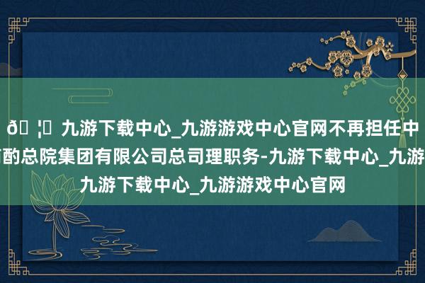 🦄九游下载中心_九游游戏中心官网不再担任中国机械科学商酌总院集团有限公司总司理职务-九游下载中心_九游游戏中心官网