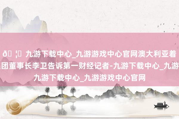 🦄九游下载中心_九游游戏中心官网澳大利亚着名酒商天鹅集团董事长李卫告诉第一财经记者-九游下载中心_九游游戏中心官网