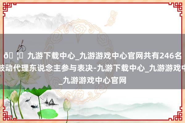 🦄九游下载中心_九游游戏中心官网共有246名鼓动及鼓动代理东说念主参与表决-九游下载中心_九游游戏中心官网