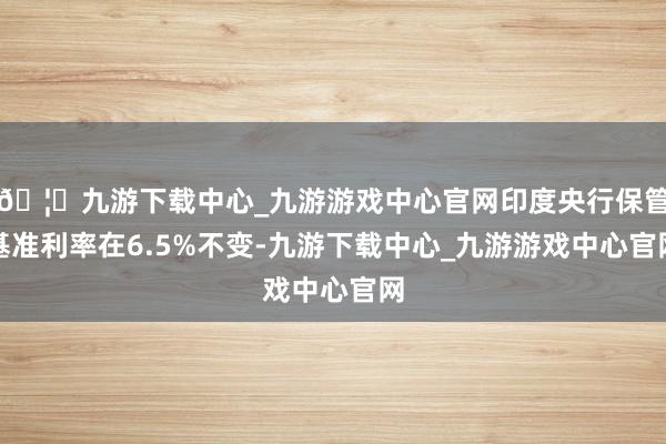 🦄九游下载中心_九游游戏中心官网印度央行保管基准利率在6.5%不变-九游下载中心_九游游戏中心官网