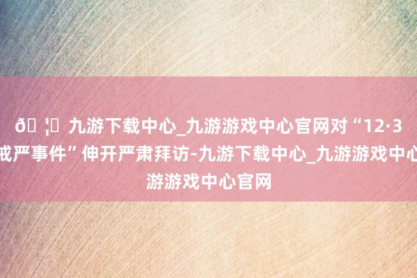 🦄九游下载中心_九游游戏中心官网对“12·3迫切戒严事件”伸开严肃拜访-九游下载中心_九游游戏中心官网
