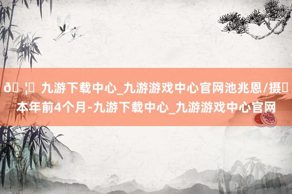 🦄九游下载中心_九游游戏中心官网池兆恩/摄​本年前4个月-九游下载中心_九游游戏中心官网