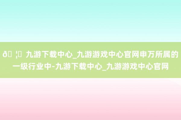🦄九游下载中心_九游游戏中心官网申万所属的一级行业中-九游下载中心_九游游戏中心官网