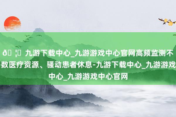 🦄九游下载中心_九游游戏中心官网高频监测不仅突然多数医疗资源、骚动患者休息-九游下载中心_九游游戏中心官网
