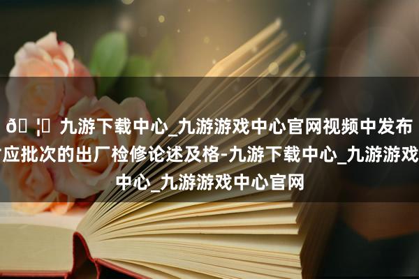 🦄九游下载中心_九游游戏中心官网视频中发布的产物对应批次的出厂检修论述及格-九游下载中心_九游游戏中心官网