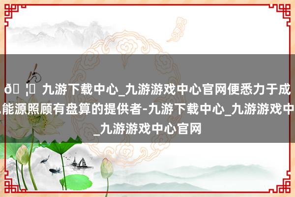 🦄九游下载中心_九游游戏中心官网便悉力于成为绿色能源照顾有盘算的提供者-九游下载中心_九游游戏中心官网