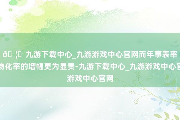 🦄九游下载中心_九游游戏中心官网而年事表率化物化率的增幅更为显贵-九游下载中心_九游游戏中心官网