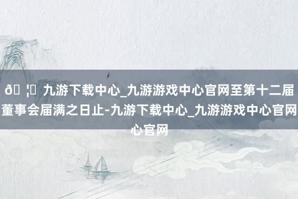 🦄九游下载中心_九游游戏中心官网至第十二届董事会届满之日止-九游下载中心_九游游戏中心官网