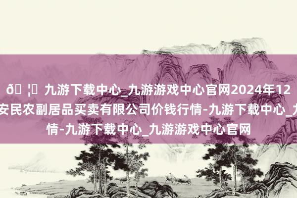 🦄九游下载中心_九游游戏中心官网2024年12月10日马鞍山市安民农副居品买卖有限公司价钱行情-九游下载中心_九游游戏中心官网