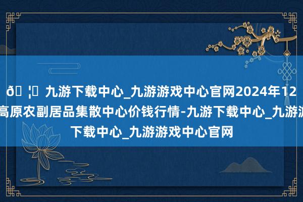 🦄九游下载中心_九游游戏中心官网2024年12月10日青藏高原农副居品集散中心价钱行情-九游下载中心_九游游戏中心官网