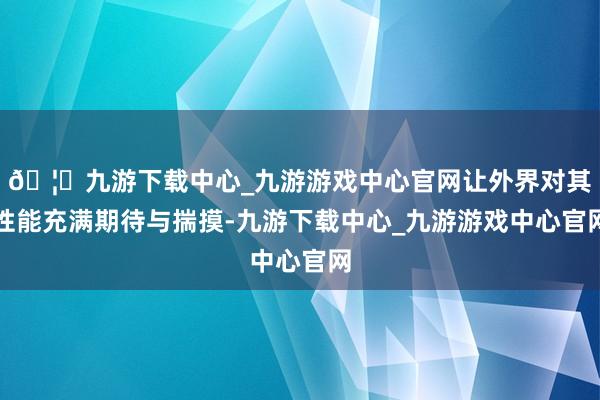 🦄九游下载中心_九游游戏中心官网让外界对其性能充满期待与揣摸-九游下载中心_九游游戏中心官网