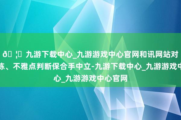 🦄九游下载中心_九游游戏中心官网和讯网站对文中敷陈、不雅点判断保合手中立-九游下载中心_九游游戏中心官网
