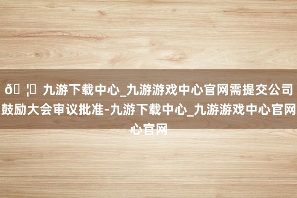 🦄九游下载中心_九游游戏中心官网需提交公司鼓励大会审议批准-九游下载中心_九游游戏中心官网