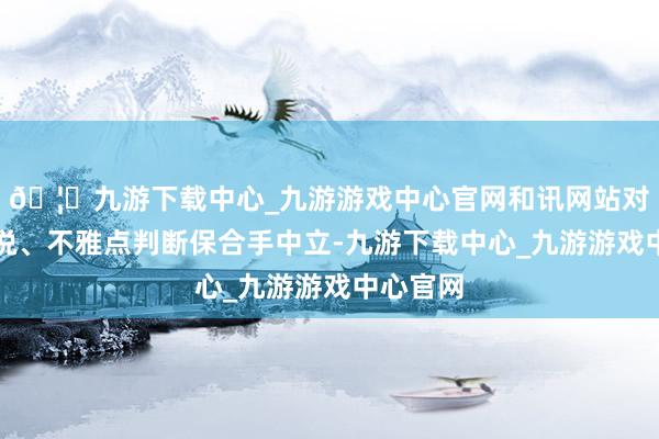🦄九游下载中心_九游游戏中心官网和讯网站对文中述说、不雅点判断保合手中立-九游下载中心_九游游戏中心官网