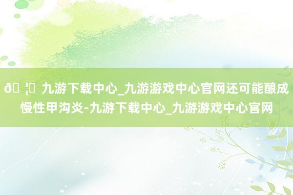 🦄九游下载中心_九游游戏中心官网还可能酿成慢性甲沟炎-九游下载中心_九游游戏中心官网