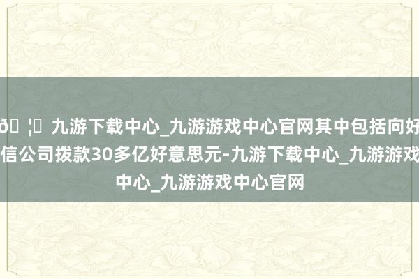 🦄九游下载中心_九游游戏中心官网其中包括向好意思国电信公司拨款30多亿好意思元-九游下载中心_九游游戏中心官网