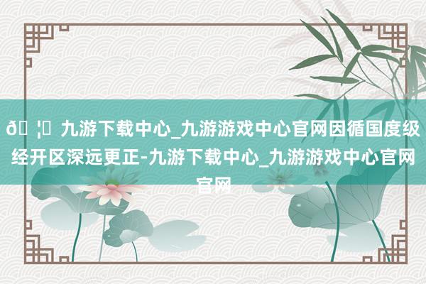 🦄九游下载中心_九游游戏中心官网因循国度级经开区深远更正-九游下载中心_九游游戏中心官网
