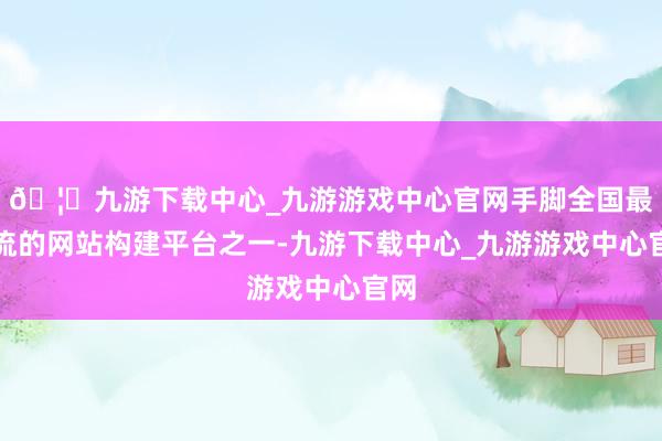 🦄九游下载中心_九游游戏中心官网手脚全国最主流的网站构建平台之一-九游下载中心_九游游戏中心官网