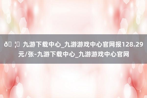 🦄九游下载中心_九游游戏中心官网报128.29元/张-九游下载中心_九游游戏中心官网