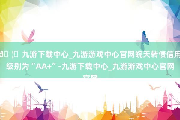 🦄九游下载中心_九游游戏中心官网皖天转债信用级别为“AA+”-九游下载中心_九游游戏中心官网