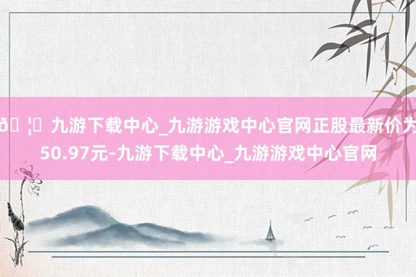 🦄九游下载中心_九游游戏中心官网正股最新价为50.97元-九游下载中心_九游游戏中心官网