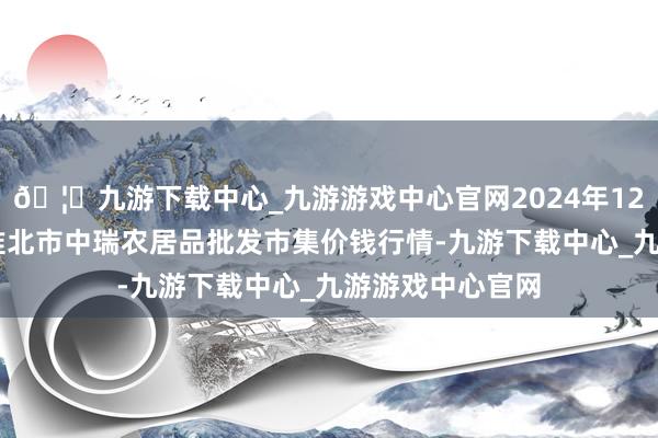 🦄九游下载中心_九游游戏中心官网2024年12月14日安徽省淮北市中瑞农居品批发市集价钱行情-九游下载中心_九游游戏中心官网