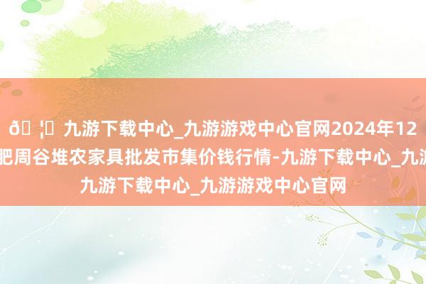🦄九游下载中心_九游游戏中心官网2024年12月14日安徽合肥周谷堆农家具批发市集价钱行情-九游下载中心_九游游戏中心官网