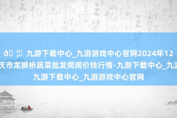 🦄九游下载中心_九游游戏中心官网2024年12月14日安徽安庆市龙狮桥蔬菜批发阛阓价钱行情-九游下载中心_九游游戏中心官网