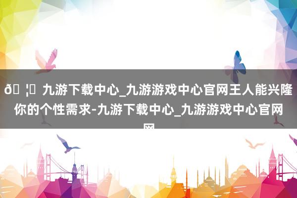 🦄九游下载中心_九游游戏中心官网王人能兴隆你的个性需求-九游下载中心_九游游戏中心官网