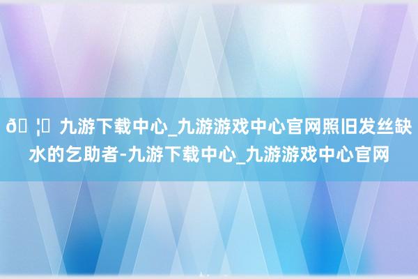 🦄九游下载中心_九游游戏中心官网照旧发丝缺水的乞助者-九游下载中心_九游游戏中心官网