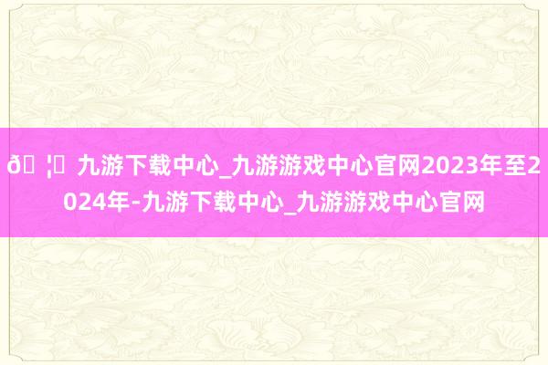 🦄九游下载中心_九游游戏中心官网2023年至2024年-九游下载中心_九游游戏中心官网