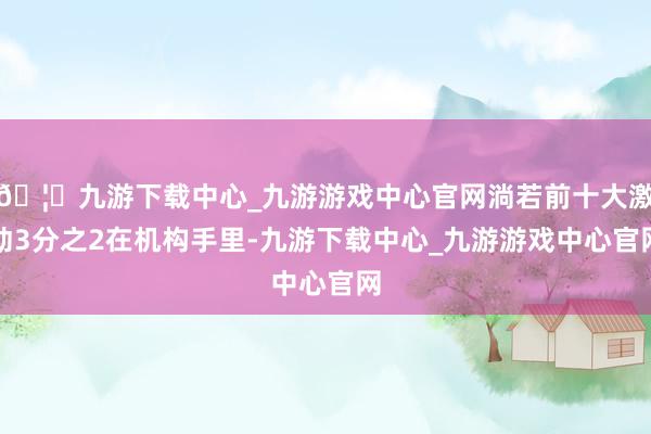 🦄九游下载中心_九游游戏中心官网淌若前十大激动3分之2在机构手里-九游下载中心_九游游戏中心官网