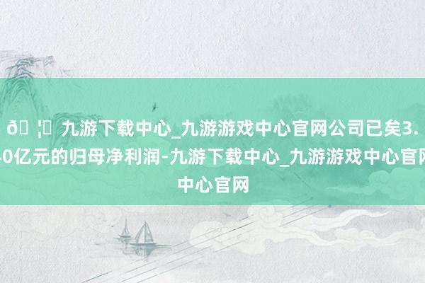 🦄九游下载中心_九游游戏中心官网公司已矣3.40亿元的归母净利润-九游下载中心_九游游戏中心官网