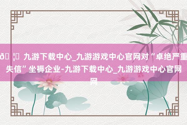 🦄九游下载中心_九游游戏中心官网对“卓绝严重失信”坐褥企业-九游下载中心_九游游戏中心官网