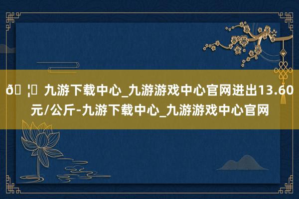🦄九游下载中心_九游游戏中心官网进出13.60元/公斤-九游下载中心_九游游戏中心官网