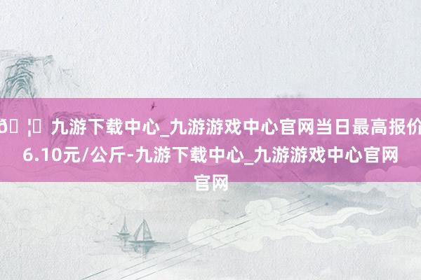 🦄九游下载中心_九游游戏中心官网当日最高报价6.10元/公斤-九游下载中心_九游游戏中心官网