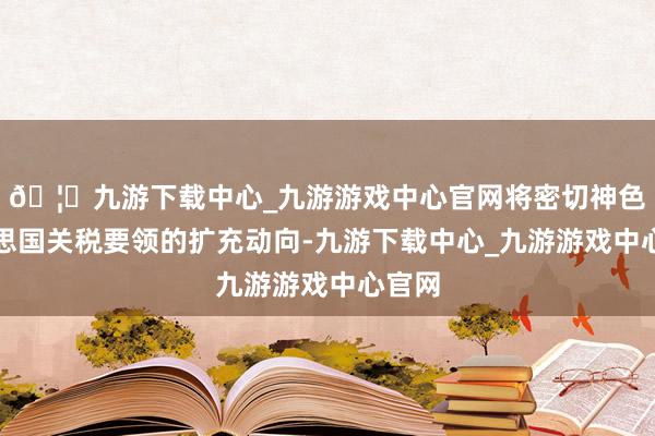 🦄九游下载中心_九游游戏中心官网将密切神色好意思国关税要领的扩充动向-九游下载中心_九游游戏中心官网