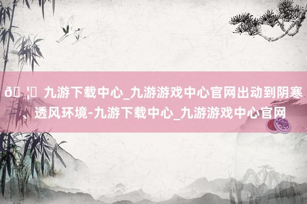 🦄九游下载中心_九游游戏中心官网出动到阴寒、透风环境-九游下载中心_九游游戏中心官网