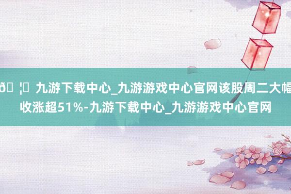 🦄九游下载中心_九游游戏中心官网该股周二大幅收涨超51%-九游下载中心_九游游戏中心官网
