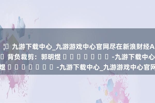 🦄九游下载中心_九游游戏中心官网尽在新浪财经APP            						背负裁剪：郭明煜 							-九游下载中心_九游游戏中心官网