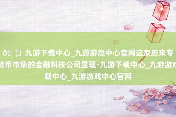 🦄九游下载中心_九游游戏中心官网这家历来专注于加密货币市集的金融科技公司显现-九游下载中心_九游游戏中心官网