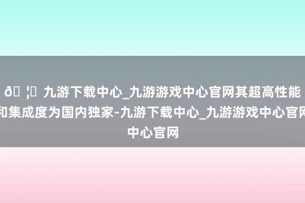 🦄九游下载中心_九游游戏中心官网其超高性能和集成度为国内独家-九游下载中心_九游游戏中心官网