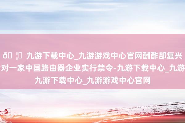 🦄九游下载中心_九游游戏中心官网酬酢部复兴好意思国讨论对一家中国路由器企业实行禁令-九游下载中心_九游游戏中心官网