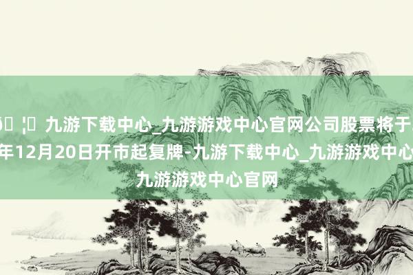 🦄九游下载中心_九游游戏中心官网公司股票将于2024年12月20日开市起复牌-九游下载中心_九游游戏中心官网
