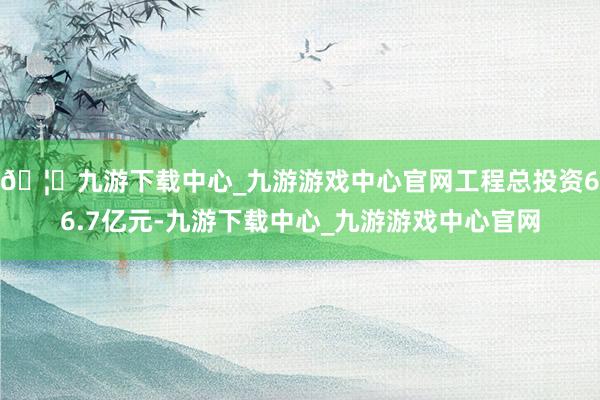 🦄九游下载中心_九游游戏中心官网工程总投资66.7亿元-九游下载中心_九游游戏中心官网