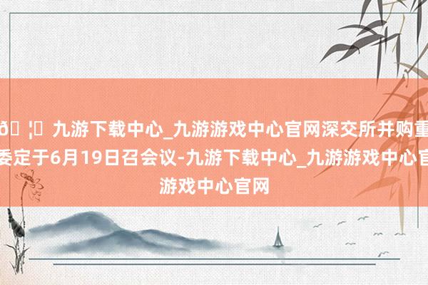 🦄九游下载中心_九游游戏中心官网深交所并购重组委定于6月19日召会议-九游下载中心_九游游戏中心官网
