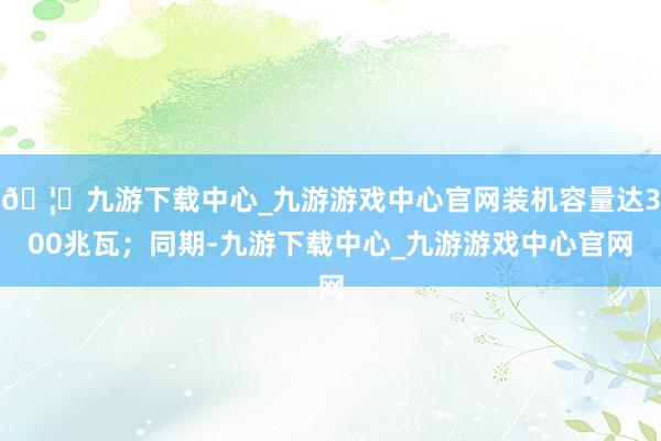 🦄九游下载中心_九游游戏中心官网装机容量达300兆瓦；同期-九游下载中心_九游游戏中心官网