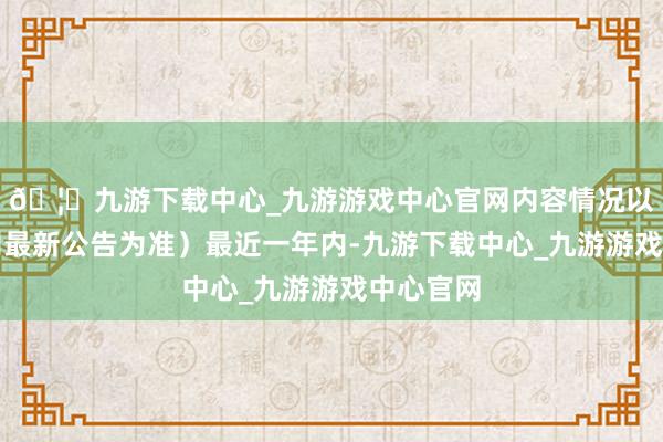 🦄九游下载中心_九游游戏中心官网内容情况以上市公司最新公告为准）最近一年内-九游下载中心_九游游戏中心官网